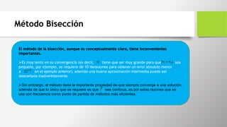 Método Bisección
El método de la bisección, aunque es conceptualmente claro, tiene inconvenientes
importantes.
Es muy lento en su convergencia (es decir, tiene que ser muy grande para que sea
pequeño, por ejemplo, se requiere de 10 iteraciones para obtener un error absoluto menor
a en el ejemplo anterior), además una buena aproximación intermedia puede ser
descartada inadvertidamente.
Sin embargo, el método tiene la importante propiedad de que siempre converge a una solución,
además de que lo único que se requiere es que sea continua, es por estas razones que se
usa con frecuencia como punto de partida de métodos más eficientes.
 