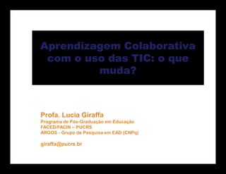 Aprendizagem Colaborativa
 com o uso das TIC: o que
         muda?



Profa. Lucia Giraffa
Programa de Pós-Graduação em Educação
FACED/FACIN – PUCRS
ARGOS - Grupo de Pesquisa em EAD (CNPq)

giraffa@pucrs.br
 