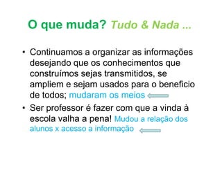 O que muda? Tudo & Nada ...

• Continuamos a organizar as informações
  desejando que os conhecimentos que
  construímos sejas transmitidos, se
  ampliem e sejam usados para o beneficio
  de todos; mudaram os meios
• Ser professor é fazer com que a vinda à
  escola valha a pena! Mudou a relação dos
 alunos x acesso a informação
 