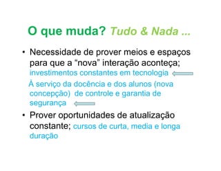 O que muda? Tudo & Nada ...
• Necessidade de prover meios e espaços
  para que a “nova” interação aconteça;
 investimentos constantes em tecnologia
 À serviço da docência e dos alunos (nova
 concepção) de controle e garantia de
 segurança
• Prover oportunidades de atualização
  constante; cursos de curta, media e longa
  duração
 