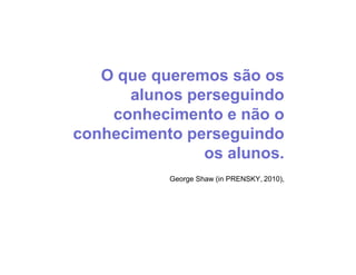 O que queremos são os
      alunos perseguindo
    conhecimento e não o
conhecimento perseguindo
               os alunos.
           George Shaw (in PRENSKY, 2010),
 