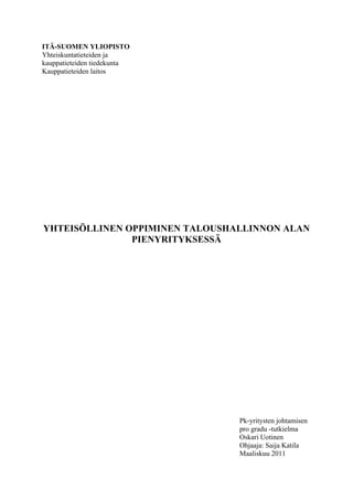 ITÄ-SUOMEN YLIOPISTO
Yhteiskuntatieteiden ja
kauppatieteiden tiedekunta
Kauppatieteiden laitos




YHTEISÖLLINEN OPPIMINEN TALOUSHALLINNON ALAN
               PIENYRITYKSESSÄ




                                Pk-yritysten johtamisen
                                pro gradu -tutkielma
                                Oskari Uotinen
                                Ohjaaja: Saija Katila
                                Maaliskuu 2011
 