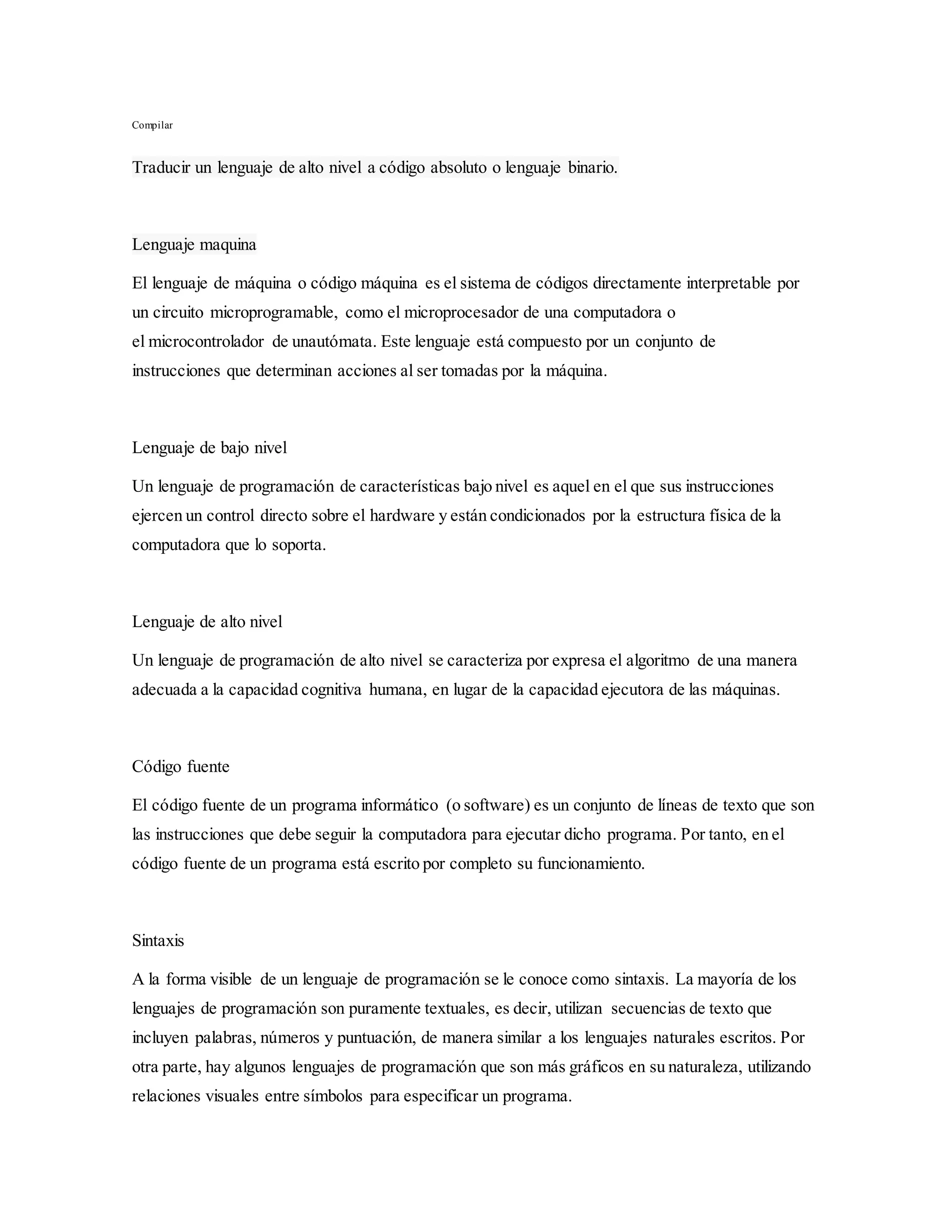 Compilar
Traducir un lenguaje de alto nivel a código absoluto o lenguaje binario.
Lenguaje maquina
El lenguaje de máquina o código máquina es el sistema de códigos directamente interpretable por
un circuito microprogramable, como el microprocesador de una computadora o
el microcontrolador de unautómata. Este lenguaje está compuesto por un conjunto de
instrucciones que determinan acciones al ser tomadas por la máquina.
Lenguaje de bajo nivel
Un lenguaje de programación de características bajo nivel es aquel en el que sus instrucciones
ejercen un control directo sobre el hardware y están condicionados por la estructura física de la
computadora que lo soporta.
Lenguaje de alto nivel
Un lenguaje de programación de alto nivel se caracteriza por expresa el algoritmo de una manera
adecuada a la capacidad cognitiva humana, en lugar de la capacidad ejecutora de las máquinas.
Código fuente
El código fuente de un programa informático (o software) es un conjunto de líneas de texto que son
las instrucciones que debe seguir la computadora para ejecutar dicho programa. Por tanto, en el
código fuente de un programa está escrito por completo su funcionamiento.
Sintaxis
A la forma visible de un lenguaje de programación se le conoce como sintaxis. La mayoría de los
lenguajes de programación son puramente textuales, es decir, utilizan secuencias de texto que
incluyen palabras, números y puntuación, de manera similar a los lenguajes naturales escritos. Por
otra parte, hay algunos lenguajes de programación que son más gráficos en su naturaleza, utilizando
relaciones visuales entre símbolos para especificar un programa.
 