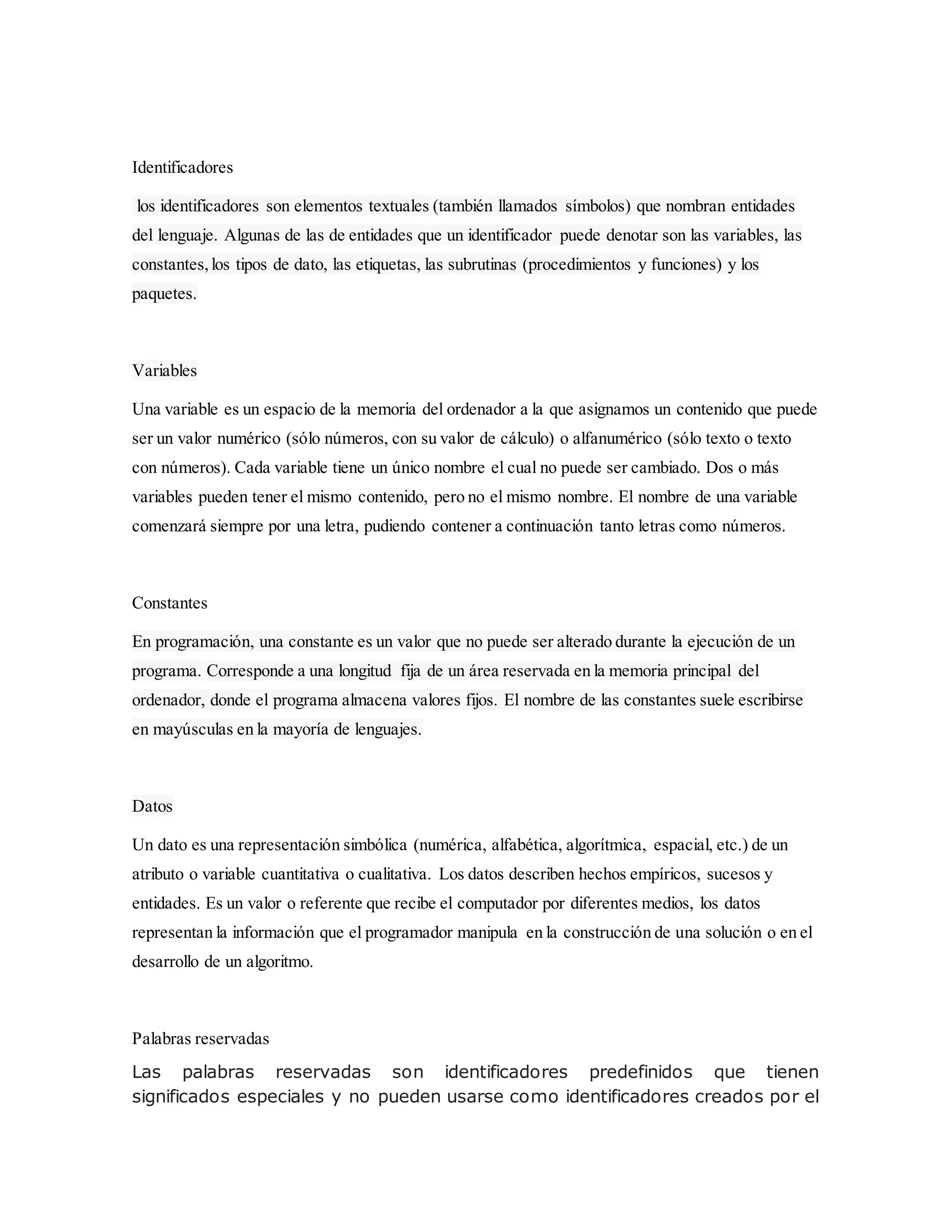 Identificadores
los identificadores son elementos textuales (también llamados símbolos) que nombran entidades
del lenguaje. Algunas de las de entidades que un identificador puede denotar son las variables, las
constantes,los tipos de dato, las etiquetas, las subrutinas (procedimientos y funciones) y los
paquetes.
Variables
Una variable es un espacio de la memoria del ordenador a la que asignamos un contenido que puede
ser un valor numérico (sólo números, con su valor de cálculo) o alfanumérico (sólo texto o texto
con números). Cada variable tiene un único nombre el cual no puede ser cambiado. Dos o más
variables pueden tener el mismo contenido, pero no el mismo nombre. El nombre de una variable
comenzará siempre por una letra, pudiendo contener a continuación tanto letras como números.
Constantes
En programación, una constante es un valor que no puede ser alterado durante la ejecución de un
programa. Corresponde a una longitud fija de un área reservada en la memoria principal del
ordenador, donde el programa almacena valores fijos. El nombre de las constantes suele escribirse
en mayúsculas en la mayoría de lenguajes.
Datos
Un dato es una representación simbólica (numérica, alfabética, algorítmica, espacial, etc.) de un
atributo o variable cuantitativa o cualitativa. Los datos describen hechos empíricos, sucesos y
entidades. Es un valor o referente que recibe el computador por diferentes medios, los datos
representan la información que el programador manipula en la construcción de una solución o en el
desarrollo de un algoritmo.
Palabras reservadas
Las palabras reservadas son identificadores predefinidos que tienen
significados especiales y no pueden usarse como identificadores creados por el
 