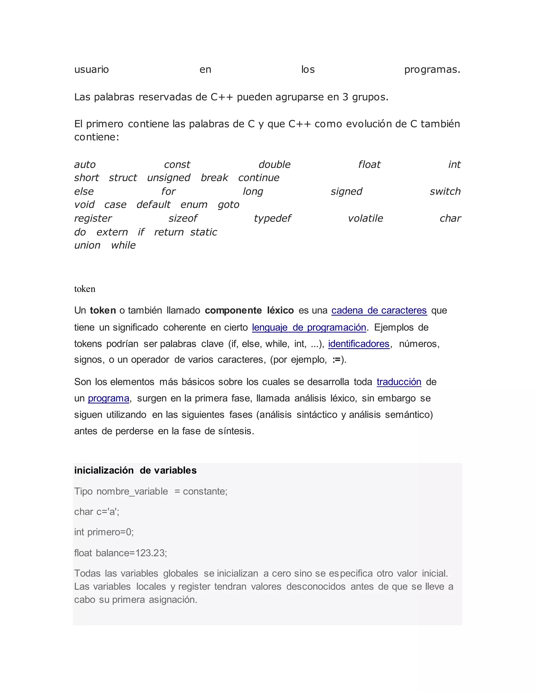usuario en los programas.
Las palabras reservadas de C++ pueden agruparse en 3 grupos.
El primero contiene las palabras de C y que C++ como evolución de C también
contiene:
auto const double float int
short struct unsigned break continue
else for long signed switch
void case default enum goto
register sizeof typedef volatile char
do extern if return static
union while
token
Un token o también llamado componente léxico es una cadena de caracteres que
tiene un significado coherente en cierto lenguaje de programación. Ejemplos de
tokens podrían ser palabras clave (if, else, while, int, ...), identificadores, números,
signos, o un operador de varios caracteres, (por ejemplo, :=).
Son los elementos más básicos sobre los cuales se desarrolla toda traducción de
un programa, surgen en la primera fase, llamada análisis léxico, sin embargo se
siguen utilizando en las siguientes fases (análisis sintáctico y análisis semántico)
antes de perderse en la fase de síntesis.
inicialización de variables
Tipo nombre_variable = constante;
char c='a';
int primero=0;
float balance=123.23;
Todas las variables globales se inicializan a cero sino se especifica otro valor inicial.
Las variables locales y register tendran valores desconocidos antes de que se lleve a
cabo su primera asignación.
 