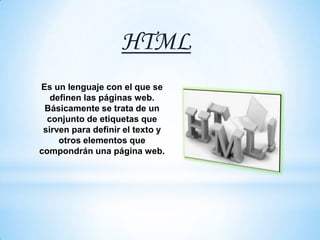 HTML
Es un lenguaje con el que se
   definen las páginas web.
 Básicamente se trata de un
  conjunto de etiquetas que
 sirven para definir el texto y
     otros elementos que
compondrán una página web.
 