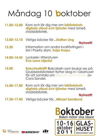 Måndag 10 boktober
11.00–12.00 Kom och lär dig mer om bibliotekets
            digitala utbud och tjänster med Umeå
            stadsbibliotek.

13.00–13.10 Viktiga böcker för...Staffan Ling
                                             Nyinsatt!
13.20        Information om andra kvaltävlingen i
             SM i Poetry slam, Solja Krapu

14.00–14.45 Lycksele i litteraturen
            Eva-Lena Liljedal

15.00        Bokcirkelträff! Bokcirkeln som brukar ses på
             Grubbebiblioteket flyttar idag in i Glashuset
             för att samtala om Alberte och friheten av
             Cora Sandel.

16.00–17.00 Kom och lär dig mer om bibliotekets
            digitala utbud och tjänster med Umeå
            stadsbibliotek.
                                              Nyinsatt!
17.30–17.40 Viktiga böcker för...Mikael Sandlund



                                 Boktober
                                      Boken möter sina läsare

                                 10-16 GLAS-
                                  oktober HUSET
                                  2011           RÅDHUSTORGET UMEÅ
 
