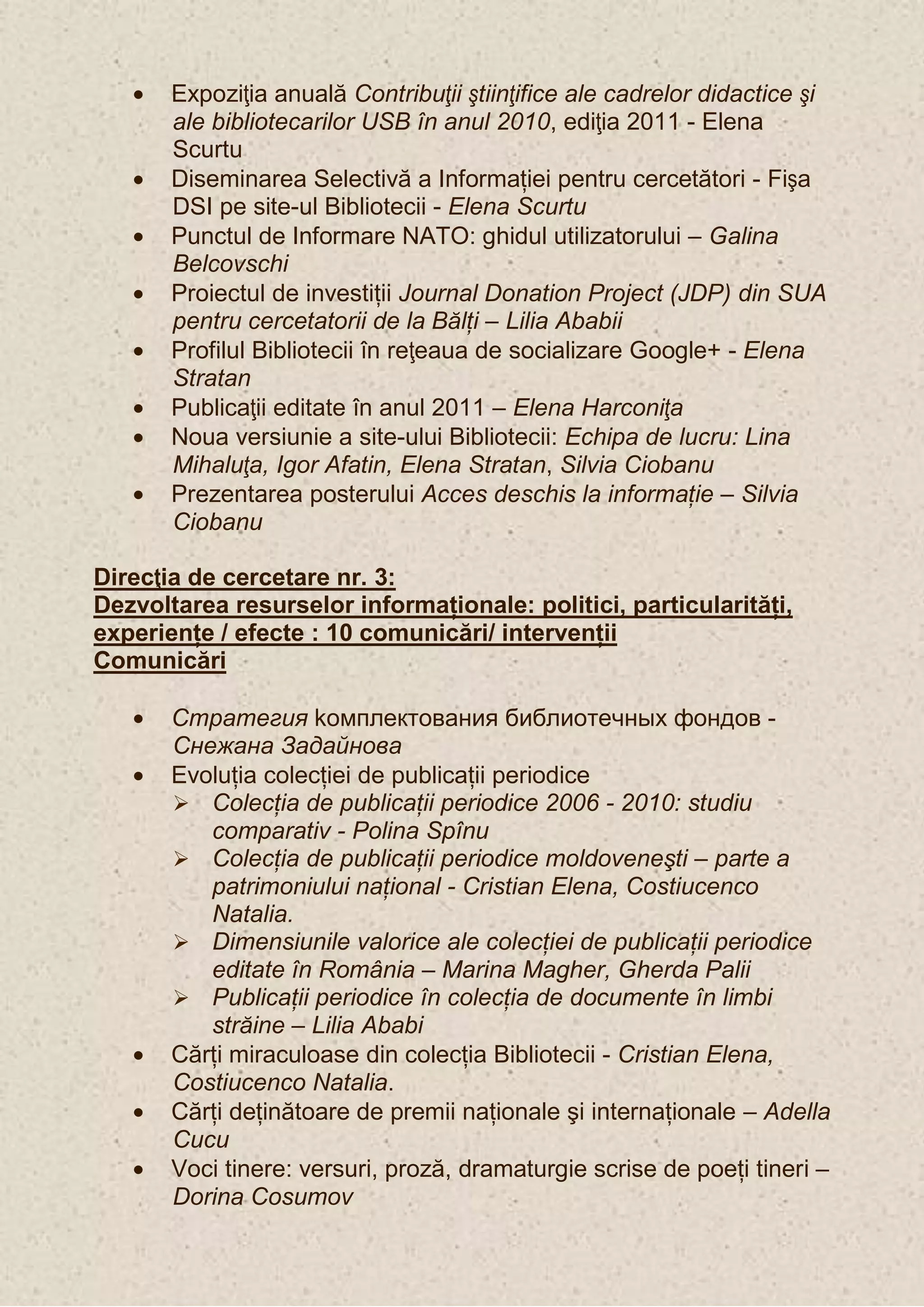 Expoziţia anuală Contribuţii ştiinţifice ale cadrelor didactice şi
       ale bibliotecarilor USB în anul 2010, ediţia 2011 - Elena
       Scurtu
       Diseminarea Selectivă a Informaţiei pentru cercetători - Fişa
       DSI pe site-ul Bibliotecii - Elena Scurtu
       Punctul de Informare NATO: ghidul utilizatorului – Galina
       Belcovschi
       Proiectul de investiţii Journal Donation Project (JDP) din SUA
       pentru cercetatorii de la Bălţi – Lilia Ababii
       Profilul Bibliotecii în reţeaua de socializare Google+ - Elena
       Stratan
       Publicaţii editate în anul 2011 – Elena Harconiţa
       Noua versiunie a site-ului Bibliotecii: Echipa de lucru: Lina
       Mihaluţa, Igor Afatin, Elena Stratan, Silvia Ciobanu
       Prezentarea posterului Acces deschis la informaţie – Silvia
       Ciobanu

Direcţia de cercetare nr. 3:
Dezvoltarea resurselor informaţionale: politici, particularităţi,
experienţe / efecte : 10 comunicări/ intervenţii
Comunicări

       Стратегия kомплектования библиотечных фондов -
       Снежана Задайнова
       Evoluţia colecţiei de publicaţii periodice
        Colecţia de publicaţii periodice 2006 - 2010: studiu
          comparativ - Polina Spînu
        Colecţia de publicaţii periodice moldoveneşti – parte a
          patrimoniului naţional - Cristian Elena, Costiucenco
          Natalia.
        Dimensiunile valorice ale colecţiei de publicaţii periodice
          editate în România – Marina Magher, Gherda Palii
        Publicaţii periodice în colecţia de documente în limbi
          străine – Lilia Ababi
       Cărţi miraculoase din colecţia Bibliotecii - Cristian Elena,
       Costiucenco Natalia.
       Cărţi deţinătoare de premii naţionale şi internaţionale – Adella
       Cucu
       Voci tinere: versuri, proză, dramaturgie scrise de poeţi tineri –
       Dorina Cosumov
 