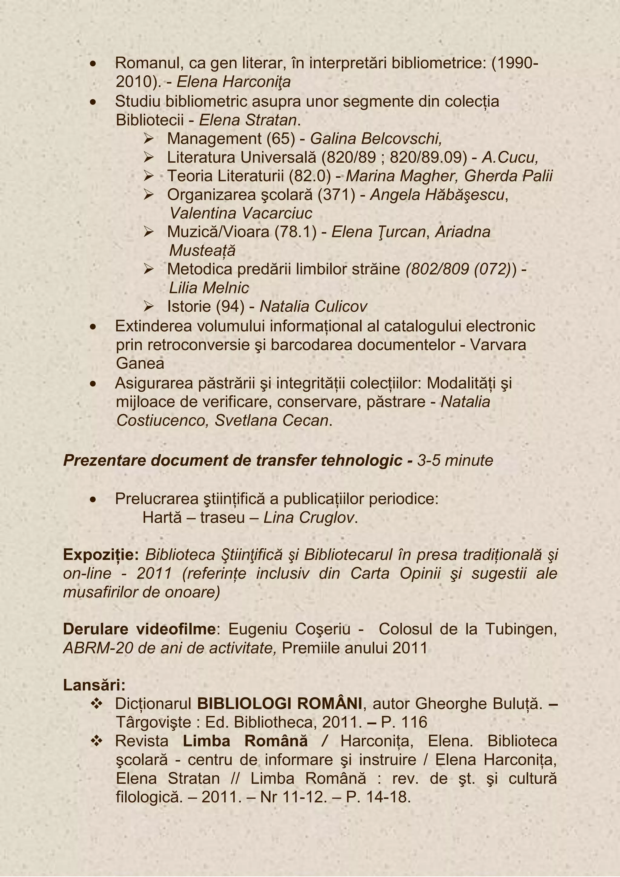 Romanul, ca gen literar, în interpretări bibliometrice: (1990-
       2010). - Elena Harconiţa
       Studiu bibliometric asupra unor segmente din colecţia
       Bibliotecii - Elena Stratan.
            Management (65) - Galina Belcovschi,
            Literatura Universală (820/89 ; 820/89.09) - A.Cucu,
            Teoria Literaturii (82.0) - Marina Magher, Gherda Palii
            Organizarea şcolară (371) - Angela Hăbăşescu,
               Valentina Vacarciuc
            Muzică/Vioara (78.1) - Elena Ţurcan, Ariadna
               Musteaţă
            Metodica predării limbilor străine (802/809 (072)) -
               Lilia Melnic
            Istorie (94) - Natalia Culicov
       Extinderea volumului informaţional al catalogului electronic
       prin retroconversie şi barcodarea documentelor - Varvara
       Ganea
       Asigurarea păstrării şi integrităţii colecţiilor: Modalităţi şi
       mijloace de verificare, conservare, păstrare - Natalia
       Costiucenco, Svetlana Cecan.

Prezentare document de transfer tehnologic - 3-5 minute

       Prelucrarea ştiinţifică a publicaţiilor periodice:
           Hartă – traseu – Lina Cruglov.

Expoziţie: Biblioteca Ştiinţifică şi Bibliotecarul în presa tradiţională şi
on-line - 2011 (referinţe inclusiv din Carta Opinii şi sugestii ale
musafirilor de onoare)

Derulare videofilme: Eugeniu Coşeriu - Colosul de la Tubingen,
ABRM-20 de ani de activitate, Premiile anului 2011

Lansări:
    Dicţionarul BIBLIOLOGI ROMÂNI, autor Gheorghe Buluţă. –
      Târgovişte : Ed. Bibliotheca, 2011. – P. 116
    Revista Limba Română / Harconiţa, Elena. Biblioteca
      şcolară - centru de informare şi instruire / Elena Harconiţa,
      Elena Stratan // Limba Română : rev. de şt. şi cultură
      filologică. – 2011. – Nr 11-12. – P. 14-18.
 