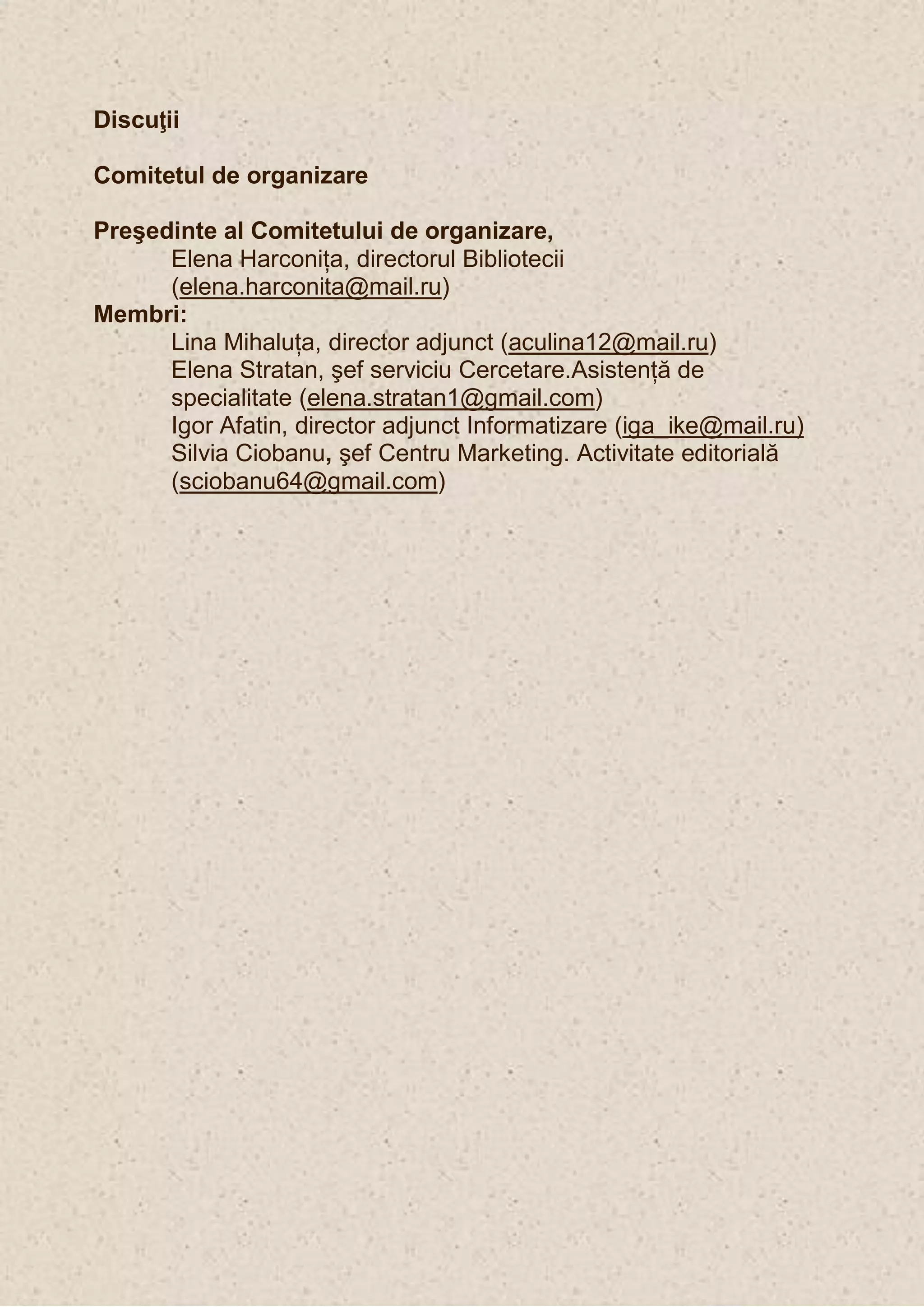 Discuţii

Comitetul de organizare

Preşedinte al Comitetului de organizare,
      Elena Harconiţa, directorul Bibliotecii
      (elena.harconita@mail.ru)
Membri:
      Lina Mihaluţa, director adjunct (aculina12@mail.ru)
      Elena Stratan, şef serviciu Cercetare.Asistenţă de
      specialitate (elena.stratan1@gmail.com)
      Igor Afatin, director adjunct Informatizare (iga_ike@mail.ru)
      Silvia Ciobanu, şef Centru Marketing. Activitate editorială
      (sciobanu64@gmail.com)
 