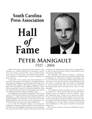 South Carolina
        Press Association

                      Hall
                                 of
                 Fame
                      Peter Manigault
                                                     1927 - 2004
     Modest in his manner and a genuine Southern gentleman, Peter         in Argentina. Mr. Manigault soon became known internationally for
Manigault was a brilliant intellectual; keen businessman; excellent       his work to protect press freedom, which was being stifled by several
writer and newsman; decorated Navy veteran; nationally known              Latin American dictatorships.
preservationist and conservationist; internationally known defender            Peter Manigault, who began his education in Charleston,
of press freedom; accomplished linguist; amateur ornithologist and        graduated with the highest honors from both Episcopal High School
patron of the arts.                                                       in Alexandria, Va., and Princeton University. His graduate work
     A descendant of this country’s early French Huguenots, his           was at the University of Pennsylvania’s Wharton School of Business
namesake was the speaker of the Colonial S.C. Assembly and planter.       and Commerce. He enlisted in the Navy during World War II and
The younger Peter Manigault was fourth member of his family to lead       later became a commissioned officer. His service was distinguished
Charleston’s daily newspapers. His family’s newspaper involvement         by combat decorations from both the United States and South
began with his grandfather, Arthur Middleton Manigault, a Santee          Korean governments, and he continued his reserve service as a Navy
Delta rice planter who invested in The Charleston Evening Post, which     commander.
later acquired The News and Courier. His uncle, Robert, next took the           Mr. Manigault started his newspaper career as a reporter for
reins, followed by his father, Edward, after Robert’s death.              the Columbia (S.C.) Record and later joined the Manigault family’s
     Peter Manigault became president and publisher of The News and       newspaper business in Charleston, where he worked in various
Courier in 1959, and, later, chairman of the board of the Evening Post    other departments before moving into the administrative offices.
Publishing Co., a family owned media and marketing company with           He was a canny businessman, beloved employer, patron of the arts,
holdings throughout the United States. For more than 40 years, Peter      renowned conservationist and quiet benefactor of numerous major
Manigault played key but quiet roles in all the communities in this       civic projects in and around Charleston. Under his leadership Evening
nation and abroad served by the Evening Post Publishing Co.               Post Publishing Co. also gave millions of dollars via the Post and
     It was under Mr. Manigault’s guidance that Evening Post              Courier Foundations to a wide range of non-profit and educational
Publishing Co. experienced its greatest expansion in its more than 200-   organizations.
year history. Also, Mr. Manigault’s involvement in the Inter-American          His son, Pierre, currently is Evening Post Publishing’s chairman
Press Association led to EPPC’s purchase of the Buenos Aires Herald       of the board.
 