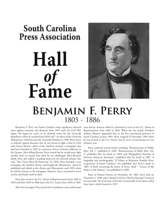 South Carolina
        Press Association

                      Hall
                                 of
                 Fame
                     Benjamin F. Perry
                                                      1805 - 1886
     Benjamin F. Perry was South Carolina’s most significant editorial     state district attorney while he continued to serve in the S.C. House of
voice against secession and disunion from 1829 until the Civil War         Representatives from 1862 to 1864. When the war ended, President
began. He began his career as an editorial writer for the Greenville       Andrew Johnson appointed him as the first provisional governor of
Republican, where he worked from 1826-1827. As editor of the Greenville    South Carolina in June 1865. Perry resigned in November 1865 when
Mountaineer, which became the Greenville Piedmont in 1909, Perry wrote     he was elected to the U.S. Senate, but he never served because he was
so ardently against disunion that he was forced to fight a duel in 1832    refused a seat.
with Turner Bynum, editor of the Southern Sentinel, a newspaper that
                                                                               Perry authored several books including “Reminiscenses of Public
had been founded in 1832 to counteract Perry’s Unionist influence in
                                                                           Men, Vol. 1” published in 1883; “Reminiscenses of Public Men, Vol.
the Upstate. After killing Bynum, Perry vowed that he would never fight
                                                                           2” published after his death in 1889; and “Biographical Sketches of
another duel, no matter how often he was challenged. After Bynum’s
                                                                           Eminent American Statesmen,” published after his death in 1887. A
death, Perry also added a standing head over his editorial column that
                                                                           biography and autobiography, “A Tribute to Benjamin Franklin Perry,
said, “The Union Must Be Preserved.” In 1850, Perry founded a new
                                                                           ex-governor of South Carolina,” was published after Perry’s death in
newspaper, the Southern Patriot, and bought the Mountaineer, which he
                                                                           1887. A book containing the letters of Perry, titled “ “Letters of My
published and edited as the Patriot and Mountaineer until 1858 when
                                                                           Father to My Mother,” was published in 1890.
he sold his interest in the newspaper. However, Perry continued to write
articles and books until he died.                                              Born in Pickens District on November 20, 1805, Perry died on
                                                                           December 3, 1886 and is buried in Christ Church Episcopal Cemetery
    Perry also served in the S.C. House of Representatives from 1836 to
                                                                           in Greenville. He lived most of his life in Greenville in his home called
1842 and from 1849 to 1860 and in the S.C. Senate from 1844 to 1848.
                                                                           Sans Souci, which burned in 1927.
    After the war began, Perry joined the Confederate army and became
 
