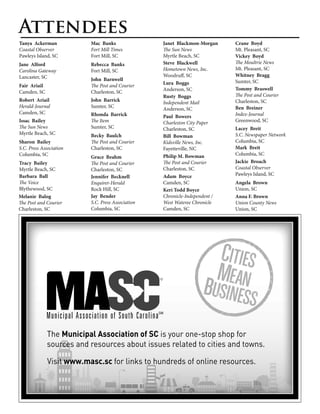 Attendees
Tanya Ackerman            Mac Banks                Janet Blackmon-Morgan     Crane Boyd
Coastal Observer          Fort Mill Times          The Sun News              Mt. Pleasant, SC
Pawleys Island, SC        Fort Mill, SC            Myrtle Beach, SC          Vickey Boyd
Jane Alford               Rebecca Banks            Steve Blackwell           The Moultrie News
Carolina Gateway          Fort Mill, SC            Hometown News, Inc.       Mt. Pleasant, SC
Lancaster, SC                                      Woodruff, SC              Whitney Bragg
                          John Barnwell                                      Sumter, SC
                                                   Lura Boggs
Fair Ariail               The Post and Courier
                                                   Anderson, SC              Tommy Braswell
Camden, SC                Charleston, SC
                                                   Rusty Boggs               The Post and Courier
Robert Ariail             John Barrick             Independent Mail          Charleston, SC
Herald-Journal            Sumter, SC               Anderson, SC              Ben Breiner
Camden, SC                Rhonda Barrick                                     Index-Journal
                                                   Paul Bowers
Issac Bailey              The Item                 Charleston City Paper     Greenwood, SC
The Sun News              Sumter, SC               Charleston, SC            Lacey Breit
Myrtle Beach, SC          Becky Baulch                                       S.C. Newspaper Network
                                                   Bill Bowman
Sharon Bailey             The Post and Courier     Kidsville News, Inc.      Columbia, SC
S.C. Press Association    Charleston, SC           Fayetteville, NC          Mark Breit
Columbia, SC                                       Philip M. Bowman          Columbia, SC
                          Grace Beahm
Tracy Bailey              The Post and Courier     The Post and Courier      Jackie Broach
Myrtle Beach, SC          Charleston, SC           Charleston, SC            Coastal Observer
Barbara Ball                                       Adam Boyce                Pawleys Island, SC
                          Jennifer Becknell
The Voice                 Enquirer-Herald          Camden, SC                Angela Brown
Blythewood, SC            Rock Hill, SC            Keri Todd Boyce           Union, SC
Melanie Balog             Jay Bender               Chronicle-Independent /   Anna F. Brown
The Post and Courier      S.C. Press Association   West Wateree Chronicle    Union County News
Charleston, SC            Columbia, SC             Camden, SC                Union, SC




              The Municipal Association of SC is your one-stop shop for
              sources and resources about issues related to cities and towns.

              Visit www.masc.sc for links to hundreds of online resources.
 