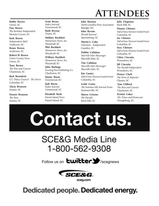 Attendees
Bobby Brown                        Scott Bryan                     John Bussian                           Julie Chapman
Union, SC                          Index-Journal                   North Carolina Press Association       Rock Hill, SC
Dan Brown                          Greenwood, SC                   Raleigh, NC                            Dianne Chinnes
The Berkeley Independent           Ruth Bryson                     John Byrum                             Hall of Fame Honoree’s Family/Friend
Moncks Corner, SC                  Union, SC                       Herald-Journal                         Columbia, SC
Kirk Brown                         Mellnee Buchheit                Spartanburg, SC                        Joe Chinnes
Independent Mail                   Hometown News, Inc.             Martin L. Cahn                         Hall of Fame Honoree’s Family/Friend
Anderson, SC                       Woodruff, SC                    Chronicle - Independent                Columbia, SC
Renee Brown                        Phil Buchheit                   Camden, SC                             Suzy Chinnes
Anderson, SC                       Hometown News, Inc.                                                    Hall of Fame Honoree’s Family/Friend
                                   Woodruff, SC                    Debbie Callahan
                                                                                                          Columbia, SC
Robert W. Brown                                                    Murrells Inlet Messenger
Union County News                  William Buchheit                                                       Chloe Cincotta
                                                                   Murrells Inlet, SC
Union, SC                          Hometown News, Inc.                                                    Winnsboro, SC
                                   Woodruff, SC                    Tim Callahan
Tony Brown                                                                                                Jill Cincotta
                                   John Burbage                    Murrells Inlet Messenger
The Post and Courier                                                                                      The Herald Independent
                                   Evening Post Publishing Co.     Murrells Inlet, SC
Charleston, SC                                                                                            Winnsboro, SC
                                   Charleston, SC                  Jim Cantey                             Denyse Clark
Rick Brundrett                     Jimmy Burns                     Hall of Fame Honoree’s Family/Friend   The News & Reporter
S.C. Policy Council - The Nerve    Greenwood, SC                   Columbia, SC                           Chester, SC
Columbia, SC
                                   Judi Burns                      Leslie Cantu                           Tom Clifford
Alicia Brunson                     Index-Journal                   The Summerville Journal Scene          The Post and Courier
Sumter, SC                         Greenwood, SC                   Summerville, SC                        Charleston, SC
Dennis Brunson                     Elizabeth Bush                  Shawn Cetrone                          Kristin Coker
The Item                           Daniel Island News              The Herald                             The Times and Democrat
Sumter, SC                         Daniel Island, SC               Rock Hill, SC                          Orangeburg, SC




                    Contact us.
                                  SCE&G Media Line
                                   1-800-562-9308
                                  Follow us on                                          /scegnews



                                                                 sceg.com
 