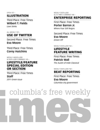 OPEN 107 –                    WEEKLY OVER 6,000
                              & 2/3 TIMES COMBINED 148 –
ILLUSTRATION
                              ENTERPRISE REPORTING
Third Place: Free Times
                              First Place: Free Times
Wilbert T. Fields
Love Stinks                   Porter Barron Jr.
                              Where Fear Still Reigns
ALL WEEKLY 129 –
                              Second Place: Free Times
USE OF TWITTER
                              Eva Moore
Second Place: Free Times      Driven Off
Eva Moore
                              WEEKLY OVER 6,000 150 –
Third Place: Free Times       LIFESTYLE
Corey Hutchins                FEATURE WRITING
WEEKLY UNDER 6,000            First Place: Free Times
& OVER 6,000 COMBINED 145 –   Patrick Wall
LIFESTYLE/FEATURE             The Austin of Indie Classical
SPECIAL EDITION
OR SECTION                    WEEKLY OVER 6,000 158 –

Third Place: Free Times       BEAT REPORTING
Staff                         First Place: Free Times
2011 Green Issue              Eva Moore
                              Columbia city government
 
