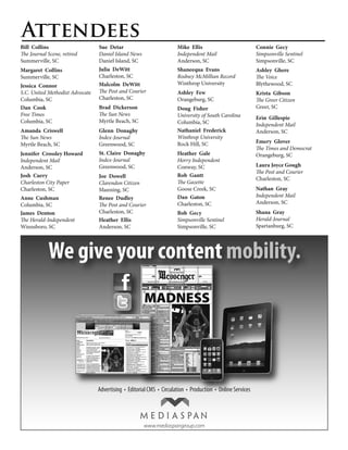 Attendees
Bill Collins                     Sue Detar                      Mike Ellis                     Connie Gecy
The Journal Scene, retired       Daniel Island News             Independent Mail               Simpsonville Sentinel
Summerville, SC                  Daniel Island, SC              Anderson, SC                   Simpsonville, SC
Margaret Collins                 Julia DeWitt                   Shaneequa Evans                Ashley Ghere
Summerville, SC                  Charleston, SC                 Rodney McMillian Record        The Voice
Jessica Connor                   Malcolm DeWitt                 Winthrop University            Blythewood, SC
S.C. United Methodist Advocate   The Post and Courier           Ashley Few                     Krista Gibson
Columbia, SC                     Charleston, SC                 Orangeburg, SC                 The Greer Citizen
Dan Cook                         Brad Dickerson                 Doug Fisher                    Greer, SC
Free Times                       The Sun News                   University of South Carolina   Erin Gillespie
Columbia, SC                     Myrtle Beach, SC               Columbia, SC                   Independent Mail
Amanda Criswell                  Glenn Donaghy                  Nathaniel Frederick            Anderson, SC
The Sun News                     Index-Journal                  Winthrop University
                                                                Rock Hill, SC                  Emery Glover
Myrtle Beach, SC                 Greenwood, SC
                                                                                               The Times and Democrat
Jennifer Crossley Howard         St. Claire Donaghy             Heather Gale                   Orangeburg, SC
Independent Mail                 Index-Journal                  Horry Independent
Anderson, SC                     Greenwood, SC                  Conway, SC                     Laura Joyce Gough
                                                                                               The Post and Courier
Josh Curry                       Joe Dowell                     Rob Gantt
                                                                                               Charleston, SC
Charleston City Paper            Clarendon Citizen              The Gazette
Charleston, SC                   Manning, SC                    Goose Creek, SC                Nathan Gray
Anne Cushman                     Renee Dudley                   Dan Gaton                      Independent Mail
Columbia, SC                     The Post and Courier           Charleston, SC                 Anderson, SC
James Denton                     Charleston, SC                 Bob Gecy                       Shana Gray
The Herald-Independent           Heather Ellis                  Simpsonville Sentinel          Herald-Journal
Winnsboro, SC                    Anderson, SC                   Simpsonville, SC               Spartanburg, SC




            We give your content mobility.




                                                    www.mediaspangroup.com
 