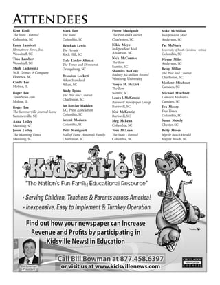 Attendees
Kent Krell                       Mark Lett                       Pierre Manigault           Mike McMillan
The State - Retired              The State                       The Post and Courier       Independent Mail
Columbia, SC                     Columbia, SC                    Charleston, SC             Anderson, SC
Ernie Lambert                    Rebekah Lewis                   Nikie Mayo                 Pat McNeely
Hometown News, Inc.              The Herald                      Independent Mail           University of South Carolina - retired
Woodruff, SC                     Rock Hill, SC                   Anderson, SC               Columbia, SC
Tina Lambert                                                     Nick McCormac              Wayne Miles
                                 Dale Linder-Altman
Woodruff, SC                                                     The Item                   Anderson, SC
                                 The Times and Democrat
Mark Laskowski                                                   Sumter, SC
                                 Orangeburg, SC                                             Betsy Miller
                                                                 Shamira McCray
W.B. Grimes & Company                                                                       The Post and Courier
                                 Brandon Lockett                 Rodney McMillian Record
Florence, SC                                                     Winthrop University        Charleston, SC
                                 Aiken Standard
Cindy Lee                                                                                   Marlene Mischner
                                 Aiken, SC                       Tonyia M. McGirt
Moline, IL                                                                                  Camden, SC
                                                                 The Item
                                 Andy Lyons
Roger Lee                                                        Sumter, SC                 Michael Mischner
                                 The Post and Courier
TownNews.com                                                     Laura J. McKenzie          Camden Media Co.
                                 Charleston, SC
Moline, IL                                                       Barnwell Newspaper Group   Camden, SC
Roger Lee                        Jen Barclay Madden              Barnwell, SC               Eva Moore
The Summerville Journal Scene    S.C. Press Association          Ned McKenzie               Free Times
Summerville, SC                  Columbia, SC                    Barnwell, SC               Columbia, SC
Anna Lesley                      Jeremi Madden                   Meg McLean                 Susan Mosely
Manning, SC                      Columbia, SC                    Columbia, SC               Chester, SC
Jason Lesley                     Patti Manigault                 Tom McLean                 Betty Moses
The Manning Times                Hall of Fame Honoree’s Family   The State - Retired        Myrtle Beach Herald
Manning, SC                      Charleston, SC                  Columbia, SC               Mrytle Beach, SC




         “The Nation’s Fun Family Educational Resource”

      • Serving Children, Teachers & Parents across America!
      • Inexpensive, Easy to Implement & Turnkey Operation

         Find out how your newspaper can Increase
           Revenue and Profits by participating in
                Kidsville News! in Education

                                Call Bill Bowman at 877.458.6397
     Bill Bowman
      President
                                 or visit us at www.kidsvillenews.com
 