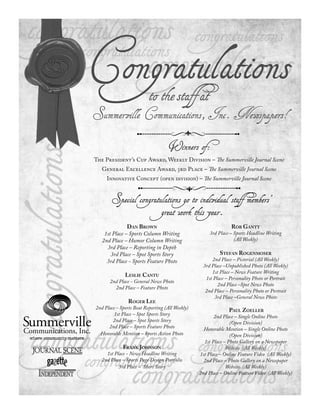 Congratulations
                          to the staff at
Summerville Communications, Inc. Newspapers!


                                   Winners of:
The President’s Cup Award, Weekly Division – The Summerville Journal Scene
   General Excellence Award, rd Place – The Summerville Journal Scene
     Innovative Concept (open division) – The Summerville Journal Scene


       Special congratulations go to individual staff members’
                                great work this year.
               DAN BROWN                                        ROB GANTT
    1st Place – Sports Column Writing                 3rd Place – Sports Headline Writing
   2nd Place – Humor Column Writing                               (All Weekly)
     3rd Place – Reporting in Depth
       3rd Place – Spot Sports Story                       STEFAN ROGENMOSER
     3rd Place - Sports Feature Photo                  2nd Place – Pictorial (All Weekly)
                                                   3rd Place –Unpublished Photo (All Weekly)
                                                       1st Place – News Feature Writing
              LESLIE CANTU
                                                    1st Place – Personality Photo or Portrait
       2nd Place - General News Photo
                                                          2nd Place –Spot News Photo
         2nd Place – Feature Photo
                                                    2nd Place – Personality Photo or Portrait
                                                        3rd Place –General News Photo
                ROGER LEE
2nd Place - Sports Beat Reporting (All Weekly)                 PAUL ZOELLER
         1st Place – Spot Sports Story                  2nd Place – Single Online Photo
        2nd Place – Spot Sports Story                           (Open Division)
      2nd Place – Sports Feature Photo             Honorable Mention – Single Online Photo
  Honorable Mention – Sports Action Photo                       (Open Division)
                                                   1st Place – Photo Gallery on a Newspaper
             FRANK JOHNSON                                    Website (All Weekly)
     1st Place - News Headline Writing           1st Place – Online Feature Video (All Weekly)
   2nd Place – Sports Page Design Portfolio        2nd Place – Photo Gallery on a Newspaper
           3rd Place – Short Story                            Website (All Weekly)
                                                 2nd Place – Online Feature Video (All Weekly)
 