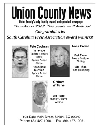 Founded in 2009. Two years — 7 Awards!
               Congratulates its
South Carolina Press Association award winners!
            Pete Cochran                    Anna Brown
              1st Place
            Sports Feature
                                             2nd Place
                Photo
                                            News Feature
             Sports Action
                                              Writing
                Photo
              Honorable                       3rd Place
               Mention                      Faith Reporting
             Sports Action
                Photo

                              Graham
                              Williams


                               3rd Place
                             Humor Column
                                Writing




       108 East Main Street, Union, SC 29379
      Phone: 864.427.1090    Fax: 864.427.1095
 