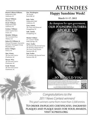 Attendees
Bonnie Calhoun Williams
Independent Mail
                                 Don Worthington
                                 The Herald                            Happy Sunshine Week!
Anderson, SC                     Rock Hill, SC
Cheryl Williams                  Kylie Yerka
                                                                                                 March 11-17, 2012
Blackshear, GA                   Independent Mail
David Williams
Independent Mail
                                 Anderson, SC                         As champions for open government,
                                 Gene Zaleski
Anderson, SC
                                 The Times and Democrat            OUR FOUNDING FATHERS
                                                                                               SPOKE UP
Graham Williams                  Orangeburg, SC
Union County News
                                 Sally Zaleski
Union, SC
                                 Orangeburg, SC
Michelle Williams
The Associated Press
                                 Michael Zellmer
Atlanta, GA
                                 S.C. Lawyers Weekly
Robert M. Williams, Jr.          Holly Springs, NC
National Newspaper Association
                                 Chris Zoeller
SouthFire Newspaper Group
                                 The Summerville Journal Scene,
Blackshear, GA
                                 The Berkeley Independent &
Jessica Wiltgen                  The Goose Creek Gazette
Seneca, SC                       Summerville, SC
Matt Winter                      Paul Zoeller
The Post and Courier             The Summerville Journal Scene
Charleston, SC                   Summerville, SC
Warren Wise
The Post and Courier
Charleston, SC
Frank Wooten
The Post and Courier
Charleston, SC




                                                                              ...SO SHOULD YOU!
                                                                  It’s Sunshine Week, the annual celebration of open government, and we call you to action!            To hear a message from the lips of
                                                                                                                                                                       Thomas Jefferson, scan this code
                                                                  Whether it’s access to public documents or admission to public meetings, it is your right to know    and place your smartphone within
                                                                  how our public officials are making decisions that affect us all. Join your local newspaper in the   the lines. Or visit scpress.org/scan.
                                                                  fight to let the sunshine in! To find out your rights and learn more about the Palmetto State’s
                                                                  open government laws, check out our easy-to-understand Citizen’s Guide to the S.C. Freedom of
                                                                  Information Act. It’s available for free at scpress.org/citizen.
                                                                                         SPONSORED BY THIS NEWSPAPER AND THE
                                                                                  SOUTH CAROLINA PRESS ASSOCIATION
                                                                                      DEFENDING OPEN GOVERNMENT FOR 160 YEARS




                                                         Congratulations to the
                                                       2011 News Contest winners!
                                     This year's winners came from more than 3,500 entries.
                                 To order duplicate certificates, engraved
                                 plaques and plaque bases for your awards,
                                             visit scpress.org
 