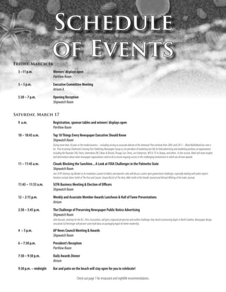 Schedule
Friday, March 16
                        of Events
 3 –11 p.m.             Winners’ displays open
                        PierView Room
 3 – 5 p.m.             Executive Committee Meeting
                        Atrium A
 5:30 – 7 p.m.          Opening Reception
                        Shipwatch Room


Saturday, March 17
 9 a.m.                 Registration, sponsor tables and winners’ displays open
                        PierView Room
 10 – 10:45 a.m.        Top 10 Things Every Newspaper Executive Should Know
                        Shipwatch Room
                        During more than 30 years in the media business – including serving as associate director of the American Press Institute from 2005 until 2011 – Mark Mulholland has seen a
                        lot. Prior to joining Charleston’s Evening Post Publishing Newspaper Group as vice president of marketing last fall, he held advertising and marketing positions at organizations
                        including the Roanoke (VA) Times, Greensboro (NC) News & Record, Chicago Sun-Times, Lee Enterprises, WFLA-TV in Tampa, and others. In this session, Mark will share insights
                        and observations about what newspaper organizations need to do to ensure ongoing success in the challenging environment in which we all now operate.

 11 – 11:45 a.m.        Clouds Blocking the Sunshine... A Look at FOIA Challenges in the Palmetto State
                        Shipwatch Room
                        Join SCPA Attorney Jay Bender as he moderates a panel of editors and reporters who will discuss current open government challenges, especially dealing with police reports.
                        Panelists include Glenn Smith of The Post and Courier, Tonyia McGirt of The Item, Mike Smith of the Herald-Journal and Richard Whiting of the Index-Journal.

 11:45 – 11:55 a.m.     SCPA Business Meeting & Election of Officers
                        Shipwatch Room
 12 – 2:15 p.m.         Weekly and Associate Member Awards Luncheon & Hall of Fame Presentations
                        Atrium
 2:30 – 3:45 p.m.       The Challenge of Preserving Newspaper Public Notice Advertising
                        Shipwatch Room
                        John Bussian, attorney for the N.C. Press Association, will give a regional perspective and outline challenges they faced in preserving legals in North Carolina. Newspaper design
                        consultant Ed Henninger will present some bold ideas on packaging legals for better readership.

 4 – 5 p.m.             AP News Council Meeting & Awards
                        Shipwatch Room
 6 – 7:30 p.m.          President’s Reception
                        PierView Room
 7:30 – 9:30 p.m.       Daily Awards Dinner
                        Atrium
 9:30 p.m. – midnight   Bar and patio on the beach will stay open for you to celebrate!

                                                  Check out page 7 for restaurant and nightlife recommendations.
 