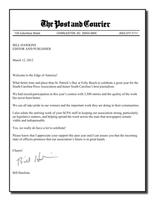 134 Columbus Street              CHARLESTON, SC 29403-4800                        (843) 577-7111



BILL HAWKINS
EDITOR AND PUBLISHER


March 12, 2012



Welcome to the Edge of America!

What better time and place than St. Patrick’s Day at Folly Beach to celebrate a great year for the
South Carolina Press Association and honor South Carolina’s best journalism.

We had record participation in this year’s contest with 3,500 entries and the quality of the work
has never been better.

We can all take pride in our winners and the important work they are doing in their communities.

I also salute the untiring work of your SCPA staff in keeping our association strong, particularly
on legislative matters, and helping spread the word across the state that newspapers remain
viable and indispensable.

Yes, we really do have a lot to celebrate!

Please know that I appreciate your support this past year and I can assure you that the incoming
slate of officers promises that our association’s future is in great hands.


Cheers!




Bill Hawkins
 