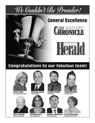 We Couldn’t Be Prouder!
                                                  General Excellence

                                                            CHRONICLECAROLINA FOREST




Congratulations to our fabulous team!




  KATHY ROPP
  KATHY ROPP                  MICHAEL SMITH
                              MICHAEL SMITH      CHARLES PERRY
                                                 CHARLES PERRY       CHRIS MOWDER
                                                                     CHRIS MOWDER
  Horry Independent Editor
  HORRY INDEPENDENT EDITOR    Chronicle Editor
                              CHRONICLE EDITOR   Herald Editor
                                                 HERALD EDITOR       Internet Director
                                                                     INTERNET DIRECTOR




   BETTY MOSES
   BETTY MOSES               HEATHER GALE
                             HEATHER GALE        ROBERT ANDERSON
                                                 ROBERT ANDERSON     ETTIE NEWLANDS
                                                                       ETTIE NEWLANDS
   Myrtle Beach Herald
   MYRTLE BEACH HERALD       HORRY INDEPENDENT
                             Horry Independent   Horry Independent
                                                 HORRY INDEPENDENT      CAROLINA FOREST CHRONICLE
                                                                     Carolina Forest Chronicle
 