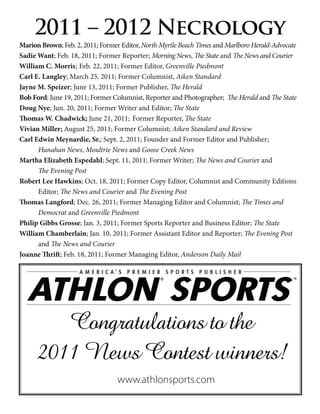 2011 – 2012 Necrology
Marion Brown; Feb. 2, 2011; Former Editor, North Myrtle Beach Times and Marlboro Herald-Advocate
Sadie Want; Feb. 18, 2011; Former Reporter; Morning News, The State and The News and Courier
William C. Morris ; Feb. 22, 2011; Former Editor, Greenville Piedmont
Carl E. Langley; March 25, 2011; Former Columnist, Aiken Standard
Jayne M. Speizer; June 13, 2011; Former Publisher, The Herald
Bob Ford; June 19, 2011; Former Columnist, Reporter and Photographer; The Herald and The State
Doug Nye; Jun. 20, 2011; Former Writer and Editor; The State
Thomas W. Chadwick; June 21, 2011; Former Reporter, The State
Vivian Miller; August 25, 2011; Former Columnist; Aiken Standard and Review
Carl Edwin Meynardie, Sr.; Sept. 2, 2011; Founder and Former Editor and Publisher;
      Hanahan News, Moultrie News and Goose Creek News
Martha Elizabeth Espedahl; Sept. 11, 2011; Former Writer; The News and Courier and
      The Evening Post
Robert Lee Hawkins; Oct. 18, 2011; Former Copy Editor, Columnist and Community Editions
      Editor; The News and Courier and The Evening Post
Thomas Langford; Dec. 26, 2011; Former Managing Editor and Columnist; The Times and
      Democrat and Greenville Piedmont
Philip Gibbs Grosse; Jan. 3, 2011; Former Sports Reporter and Business Editor; The State
William Chamberlain; Jan. 10, 2011; Former Assistant Editor and Reporter; The Evening Post
      and The News and Courier
Joanne Thrift; Feb. 18, 2011; Former Managing Editor, Anderson Daily Mail




         Congratulations to the
      2011 News Contest winners!
                                 www.athlonsports.com
 