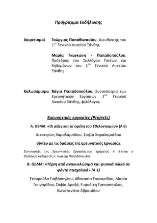 Πρόγραμμα Εκδιλωςθσ
Χαιρετιςμοί Γεώργιοσ Παπαθαναςίου, Διευκυντισ του
1ου
Γενικοφ Λυκείου Ξάνκθσ
Μαρία Γκαγκώνη - Παπαδοποφλου,
Πρόεδροσ του ΢υλλόγου Γονζων και
Κθδεμόνων του 1ου
Γενικοφ Λυκείου
Ξάνκθσ
Καλωςόριςμα Βάγια Παπαδοποφλου, ΢υντονίςτρια των
Ερευνθτικών Εργαςιών 1ου
Γενικοφ
Λυκείου Ξάνκθσ, φιλόλογοσ.
Ερευνθτικζσ εργαςίεσ (Projects)
Α. ΘΕΜΑ: «Οι αξίεσ και τα οφζλθ του Εκελοντιςμοφ» (Α 6)
Αικατερίνθ Χαραλαμπίδου, ΢οφία Χαραλαμπίδου
Βίντεο με τισ δράςεισ τησ Ερευνητικήσ Εργαςίασ
Συντονιςτήσ τησ Ερευνητικήσ Εργαςίασ του τμήματοσ Α 6 είναι o
θεολόγοσ καθηγητήσ κ. Ιωακείμ Παπαδόπουλοσ
Β. ΘΕΜΑ: «Τζχνθ από ανακυκλώςιμα και φυςικά υλικά ςε
φόντο παςχαλινό» (Α 1)
΢ταυροφλα Γιαβάςογλου, Ακαναςία Γουναρίδου, Μαρία
Γουναρίδου, ΢οφία Αμαξά, Ευρυδίκθ Γιαννοποφλου,
Κωνςταντίνα Αβραμίδου
 