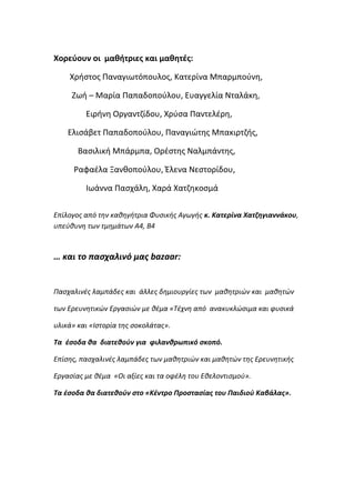 Χορεφουν οι μαθήτριεσ και μαθητζσ:
Χριςτοσ Παναγιωτόπουλοσ, Κατερίνα Μπαρμποφνθ,
Ηωι – Μαρία Παπαδοποφλου, Ευαγγελία Νταλάκθ,
Ειρινθ Οργαντηίδου, Χρφςα Παντελζρθ,
Ελιςάβετ Παπαδοποφλου, Παναγιώτθσ Μπακιρτηισ,
Βαςιλικι Μπάρμπα, Ορζςτθσ Ναλμπάντθσ,
Ραφαζλα Ξανκοποφλου, Ζλενα Νεςτορίδου,
Ιωάννα Παςχάλθ, Χαρά Χατηθκοςμά
Επίλογοσ από την καθηγήτρια Φυςικήσ Αγωγήσ κ. Κατερίνα Χατηθγιαννάκου,
υπεφθυνη των τμημάτων Α4, Β4
… και το παςχαλινό μασ bazaar:
Παςχαλινζσ λαμπάδεσ και άλλεσ δημιουργίεσ των μαθητριών και μαθητών
των Ερευνητικών Εργαςιών με θζμα «Τζχνη από ανακυκλώςιμα και φυςικά
υλικά» και «Ιςτορία τησ ςοκολάτασ».
Τα ζςοδα κα διατεκοφν για φιλανκρωπικό ςκοπό.
Επίςησ, παςχαλινζσ λαμπάδεσ των μαθητριών και μαθητών τησ Ερευνητικήσ
Εργαςίασ με θζμα «Οι αξίεσ και τα οφζλη του Εθελοντιςμοφ».
Τα ζςοδα κα διατεκοφν ςτο «Κζντρο Προςταςίασ του Παιδιοφ Καβάλασ».
 