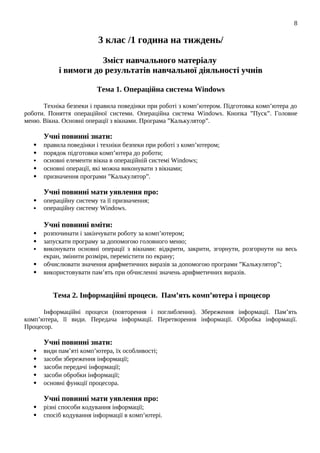 3 клас /1 година на тиждень/
Зміст навчального матеріалу
і вимоги до результатів навчальної діяльності учнів
Тема 1. Операційна система Windows
Техніка безпеки і правила поведінки при роботі з комп’ютером. Підготовка комп’ютера до
роботи. Поняття операційної системи. Операційна система Windows. Кнопка ”Пуск”. Головне
меню. Вікна. Основні операції з вікнами. Програма ”Калькулятор”.
Учні повинні знати:
 правила поведінки і техніки безпеки при роботі з комп’ютером;
 порядок підготовки комп’ютера до роботи;
 основні елементи вікна в операційній системі Windows;
 основні операції, які можна виконувати з вікнами;
 призначення програми ”Калькулятор”.
Учні повинні мати уявлення про:
 операційну систему та її призначення;
 операційну систему Windows.
Учні повинні вміти:
 розпочинати і закінчувати роботу за комп’ютером;
 запускати програму за допомогою головного меню;
 виконувати основні операції з вікнами: відкрити, закрити, згорнути, розгорнути на весь
екран, змінити розміри, перемістити по екрану;
 обчислювати значення арифметичних виразів за допомогою програми ”Калькулятор”;
 використовувати пам’ять при обчисленні значень арифметичних виразів.
Тема 2. Інформаційні процеси. Пам’ять комп’ютера і процесор
Інформаційні процеси (повторення і поглиблення). Збереження інформації. Пам’ять
комп’ютера, її види. Передача інформації. Перетворення інформації. Обробка інформації.
Процесор.
Учні повинні знати:
 види пам’яті комп’ютера, їх особливості;
 засоби збереження інформації;
 засоби передачі інформації;
 засоби обробки інформації;
 основні функції процесора.
Учні повинні мати уявлення про:
 різні способи кодування інформації;
 спосіб кодування інформації в комп’ютері.
8
 