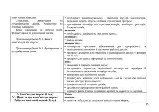 комп’ютера вірусами.
Стискання, архівування та
розархівування даних. Архіватори та
операції з архівами.
Запис інформації на оптичні носії.
Форматування та копіювання дисків.
Практична робота № 5. Захист
комп’ютера від вірусів.
Практична робота № 6. Архівування та
розархівування даних.
 особливості завантажувальних і файлових вірусів, макровірусів,
мережних вірусів, вірусів-хробаків і троянських програм;
 призначення антивірусних програм-сканерів, моніторів, ревізорів,
блокувальників;
визначає:
 необхідність і доцільність стискання даних;
розпізнає:
 файли архівів;
використовує:
 антивірусне програмне забезпечення для одноразового та
періодичного сканування й лікування файлів і дисків;
 програму-архіватор для створення й розпакування архівів у форматі
rar та zip;
 програму для запису інформації на оптичні носії;
вміє:
 сканувати й лікувати папки й диски;
 настроювати параметри періодичної антивірусної перевірки й
автоматичного оновлення антивірусних баз;
 записувати дані на оптичні диски;
 форматувати зовнішні носії інформації, такі як гнучкі або оптичні
диски, пристрої флеш-пам’яті;
 створювати копії оптичних дисків;
 архівувати та розархівовувати файли і папки;
 додавати файли і папки до наявних архівів та видаляти їх з архівів.
5. Комп’ютерні мережі (6 год.)
5.1. Поняття про комп’ютерні мережі.
Робота в локальній мережі (3 год.)
Учень
пояснює:
 поняття глобальної та локальної комп’ютерних мереж;
15
 