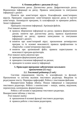 4. Основи роботи з дисками (4 год.)
Форматування диска. Діагностика диска. Дефрагментація диска.
Відновлення інформації на диску. Правила записування та зчитування
інформації з дискет.
Поняття про комп’ютерні віруси. Класифікація комп’ютерних
вірусів. Принципи «зараження» комп’ютерним вірусом диска й пам’яті
комп’ютера. Антивірусні програми, їх класифікація та принципи роботи.
Захист інформації.
Принципи стиснення інформації. Архівація файлів.
Учні повинні знати:
o правила збереження інформації на диску; правила форматування
дисків; поняття про діагностику диска, правила відновлення
інформації на диску; правила записування та зчитування
інформації з дискет;
o поняття про комп’ютерний вірус; призначення антивірусних
програм та їх основні можливості; правила профілактики та
«боротьби» з комп’ютерними вірусами;
o поняття про архівований файл; правила користування та
можливості програм-архіваторів.
Учні повинні мати уявлення про:
o принципи форматування дисків;
o принципи стиснення інформації на дисках;
o принципи та шляхи захисту інформації.
5. Прикладне програмне забезпечення загального
призначення (12 год.)
5.1. Текстовий редактор (3 год.)
Системи опрацювання текстів, їх класифікація та функції.
Призначення та система вказівок текстового редактора. Введення та
редагування тексту. Перевірка орфографії. Робота з текстовими файлами.
Використання буферу обміну. Пошук інформації в середовищі
текстового редактора. Робота з контекстами – пошук, заміна, виділення,
перенесення, копіювання, форматування.
Робота з об’єктами в середовищі текстового редактора.
Використання таблиць у текстах.
Учні повинні знати:
o призначення й основні функції текстового редактора;
o правила роботи з текстовим редактором;
22
 
