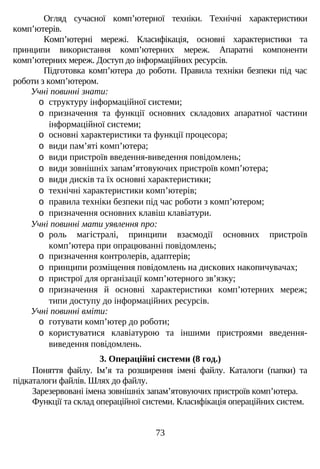 Огляд сучасної комп’ютерної техніки. Технічні характеристики
комп’ютерів.
Комп’ютерні мережі. Класифікація, основні характеристики та
принципи використання комп’ютерних мереж. Апаратні компоненти
комп’ютерних мереж. Доступ до інформаційних ресурсів.
Підготовка комп’ютера до роботи. Правила техніки безпеки під час
роботи з комп’ютером.
Учні повинні знати:
o структуру інформаційної системи;
o призначення та функції основних складових апаратної частини
інформаційної системи;
o основні характеристики та функції процесора;
o види пам’яті комп’ютера;
o види пристроїв введення-виведення повідомлень;
o види зовнішніх запам’ятовуючих пристроїв комп’ютера;
o види дисків та їх основні характеристики;
o технічні характеристики комп’ютерів;
o правила техніки безпеки під час роботи з комп’ютером;
o призначення основних клавіш клавіатури.
Учні повинні мати уявлення про:
o роль магістралі, принципи взаємодії основних пристроїв
комп’ютера при опрацюванні повідомлень;
o призначення контролерів, адаптерів;
o принципи розміщення повідомлень на дискових накопичувачах;
o пристрої для організації комп’ютерного зв’язку;
o призначення й основні характеристики комп’ютерних мереж;
типи доступу до інформаційних ресурсів.
Учні повинні вміти:
o готувати комп’ютер до роботи;
o користуватися клавіатурою та іншими пристроями введення-
виведення повідомлень.
3. Операційні системи (8 год.)
Поняття файлу. Ім’я та розширення імені файлу. Каталоги (папки) та
підкаталоги файлів. Шлях до файлу.
Зарезервовані імена зовнішніх запам’ятовуючих пристроїв комп’ютера.
Функції та склад операційної системи. Класифікація операційних систем.
73
 