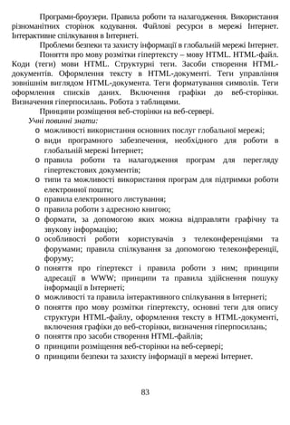 Програми-броузери. Правила роботи та налагодження. Використання
різноманітних сторінок кодування. Файлові ресурси в мережі Інтернет.
Інтерактивне спілкування в Інтернеті.
Проблеми безпеки та захисту інформації в глобальній мережі Інтернет.
Поняття про мову розмітки гіпертексту – мову HTML. HTML-файл.
Коди (теги) мови HTML. Структурні теги. Засоби створення HTML-
документів. Оформлення тексту в HTML-документі. Теги управління
зовнішнім виглядом HTML-документа. Теги форматування символів. Теги
оформлення списків даних. Включення графіки до веб-сторінки.
Визначення гіперпосилань. Робота з таблицями.
Принципи розміщення веб-сторінки на веб-сервері.
Учні повинні знати:
o можливості використання основних послуг глобальної мережі;
o види програмного забезпечення, необхідного для роботи в
глобальній мережі Інтернет;
o правила роботи та налагодження програм для перегляду
гіпертекстових документів;
o типи та можливості використання програм для підтримки роботи
електронної пошти;
o правила електронного листування;
o правила роботи з адресною книгою;
o формати, за допомогою яких можна відправляти графічну та
звукову інформацію;
o особливості роботи користувачів з телеконференціями та
форумами; правила спілкування за допомогою телеконференції,
форуму;
o поняття про гіпертекст і правила роботи з ним; принципи
адресації в WWW; принципи та правила здійснення пошуку
інформації в Інтернеті;
o можливості та правила інтерактивного спілкування в Інтернеті;
o поняття про мову розмітки гіпертексту, основні теги для опису
структури HTML-файлу, оформлення тексту в HTML-документі,
включення графіки до веб-сторінки, визначення гіперпосилань;
o поняття про засоби створення HTML-файлів;
o принципи розміщення веб-сторінки на веб-сервері;
o принципи безпеки та захисту інформації в мережі Інтернет.
83
 