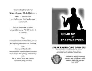 Toastmasters International

 Speak Easier Club Danvers
         meets 12 noon to 1pm
   on the first and third Wednesday
               each month.


      Join us at our new location:
 Vesey & Company, PC, 185 Centre St
                in Danvers.


                    Visit
www.speakeasier.freetoasthost.com or
 email gfmcginn@msn.com for more
                    info.
          Find us on Facebook!
                                                SPEAK EASIER CLUB DANVERS
                                                  Featured presenters at Cape Ann Chamber of Commerce
Toastmasters has something for everyone look-        Businesswomen’s Fall Breakfast, October 21, 2011
                                                   The Gloucester House, 7 Seas Wharf, Gloucester, Mass.
 ing to improve their speaking and leadership
                    skills.                                         “Dedicated to helping community
     See for yourself at our next meeting.                          members gain confidence in public
        Visitors are always welcome!                                 speaking, leadership roles and
                                                                              team work.”
 