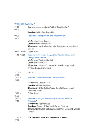  
Wednesday, May 7
09:00 –
09:20
Keynote speech on Latvia’s 2009 Stabilization*
Speaker: Valdis Dombrovskis
09:20 –
10:30
Session 5: Deregulation and Privatization*
Moderator: Peter Boone
Speaker: Simeon Djankov
Discussant: Maxim Boycko, Stijn Claesessens, and Sergei
Guriev
10:30 - 11:00 Coffee Break
11:00 -12:30 Session 6: European Integration, Foreign Trade and
Foreign Investment*
Moderator: Vladimír Dlouhý
Speaker: Daniel Gros
Discussants: Simon Commander, Piroska Nagy, and
Cristina Corduneanu-Huci
12:30 –
13:30
Lunch**
13:30 –
15:00
Session 7: Macroeconomic Stabilization*
Moderator: Adam Posen
Speaker: Charles Wyplosz
Discussants: John Odling-Smee, László Halpern, and
Fabrizio Coricelli
15:00 –
15:30
Coffee Break
15:30 –
17:00
Session 8: Perspective on Transition and Political
Economy*
Moderator: Vladimir Mau
Speakers: Gerard Roland and Daniel Treisman
Discussants: Marek Dąbrowski, Johannes Linn, and Michael
Dorsch
17:00 –
17:30
End of Conference and Farewell Cocktails
 