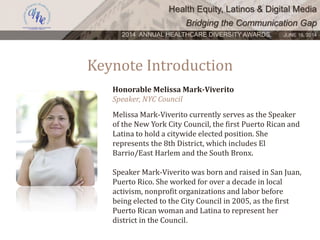 Health Equity, Latinos & Digital Media
Bridging the Communication Gap
2014 ANNUAL HEALTHCARE DIVERSITY AWARDS. JUNE 16, 2014
Keynote Introduction
Honorable Melissa Mark-Viverito
Speaker, NYC Council
Melissa Mark-Viverito currently serves as the Speaker
of the New York City Council, the first Puerto Rican and
Latina to hold a citywide elected position. She
represents the 8th District, which includes El
Barrio/East Harlem and the South Bronx.
Speaker Mark-Viverito was born and raised in San Juan,
Puerto Rico. She worked for over a decade in local
activism, nonprofit organizations and labor before
being elected to the City Council in 2005, as the first
Puerto Rican woman and Latina to represent her
district in the Council.
 
