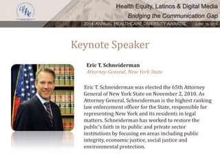 Health Equity, Latinos & Digital Media
Bridging the Communication Gap
2014 ANNUAL HEALTHCARE DIVERSITY AWARDS. JUNE 16, 2014
Keynote Speaker
Eric T. Schneiderman was elected the 65th Attorney
General of New York State on November 2, 2010. As
Attorney General, Schneiderman is the highest ranking
law enforcement officer for the State, responsible for
representing New York and its residents in legal
matters. Schneiderman has worked to restore the
public’s faith in its public and private sector
institutions by focusing on areas including public
integrity, economic justice, social justice and
environmental protection.
Eric T. Schneiderman
Attorney General, New York State
 
