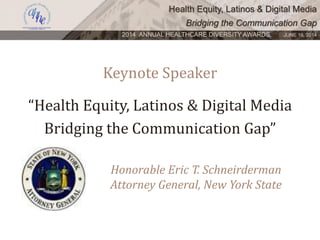 Health Equity, Latinos & Digital Media
Bridging the Communication Gap
2014 ANNUAL HEALTHCARE DIVERSITY AWARDS. JUNE 16, 2014
Keynote Speaker
Honorable Eric T. Schneirderman
Attorney General, New York State
“Health Equity, Latinos & Digital Media
Bridging the Communication Gap”
 