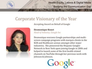 Health Equity, Latinos & Digital Media
Bridging the Communication Gap
2014 ANNUAL HEALTHCARE DIVERSITY AWARDS. JUNE 16, 2014
Corporate Visionary of the Year
Accepting Award on Behalf of Google
Desmonique Bonet
Head of Industry, Google Inc
Desmonique oversees Google partnerships and multi-
screen campaign programs with marquis clients in the
B2B and Healthcare arenas amongst other major
industries. She pioneered the Hispanic Googler
Network in New York upon joining Google in 2006 and
helped to launch some of the first health related
channels on YouTube through her previous work with
Johnson & Johnson.
 