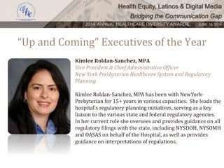 Health Equity, Latinos & Digital Media
Bridging the Communication Gap
2014 ANNUAL HEALTHCARE DIVERSITY AWARDS. JUNE 16, 2014
“Up and Coming” Executives of the Year
Kimlee Roldan-Sanchez, MPA
Vice President & Chief Administrative Officer
New York Presbyterian Healthcare System and Regulatory
Planning
Kimlee Roldan-Sanchez, MPA has been with NewYork-
Prebyterian for 15+ years in various capacities. She leads the
hospital’s regulatory planning initiatives, serving as a key
liaison to the various state and federal regulatory agencies.
In her current role she oversees and provides guidance on all
regulatory filings with the state, including NYSDOH, NYSOMH
and OASAS on behalf of the Hospital, as well as provides
guidance on interpretations of regulations.
 