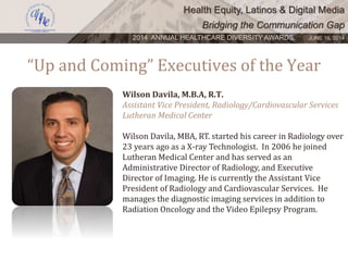 Health Equity, Latinos & Digital Media
Bridging the Communication Gap
2014 ANNUAL HEALTHCARE DIVERSITY AWARDS. JUNE 16, 2014
“Up and Coming” Executives of the Year
Wilson Davila, M.B.A, R.T.
Assistant Vice President, Radiology/Cardiovascular Services
Lutheran Medical Center
Wilson Davila, MBA, RT. started his career in Radiology over
23 years ago as a X-ray Technologist. In 2006 he joined
Lutheran Medical Center and has served as an
Administrative Director of Radiology, and Executive
Director of Imaging. He is currently the Assistant Vice
President of Radiology and Cardiovascular Services. He
manages the diagnostic imaging services in addition to
Radiation Oncology and the Video Epilepsy Program.
 