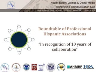 Health Equity, Latinos & Digital Media
Bridging the Communication Gap
2014 ANNUAL HEALTHCARE DIVERSITY AWARDS. JUNE 16, 2014
Roundtable of Professional
Hispanic Associations
“In recognition of 10 years of
collaboration”
 