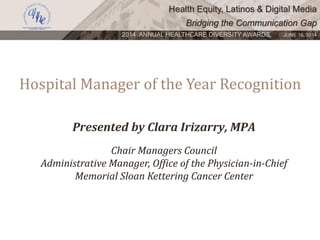 Health Equity, Latinos & Digital Media
Bridging the Communication Gap
2014 ANNUAL HEALTHCARE DIVERSITY AWARDS. JUNE 16, 2014
Hospital Manager of the Year Recognition
Presented by Clara Irizarry, MPA
Chair Managers Council
Administrative Manager, Office of the Physician-in-Chief
Memorial Sloan Kettering Cancer Center
 