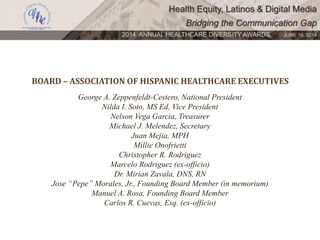 Health Equity, Latinos & Digital Media
Bridging the Communication Gap
2014 ANNUAL HEALTHCARE DIVERSITY AWARDS. JUNE 16, 2014
BOARD – ASSOCIATION OF HISPANIC HEALTHCARE EXECUTIVES
George A. Zeppenfeldt-Cestero, National President
Nilda I. Soto, MS Ed, Vice President
Nelson Vega Garcia, Treasurer
Michael J. Melendez, Secretary
Juan Mejia, MPH
Millie Onofrietti
Christopher R. Rodriguez
Marcelo Rodriguez (ex-officio)
Dr. Mirian Zavala, DNS, RN
Jose “Pepe” Morales, Jr., Founding Board Member (in memorium)
Manuel A. Rosa, Founding Board Member
Carlos R. Cuevas, Esq. (ex-officio)
 