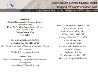 Health Equity, Latinos & Digital Media
Bridging the Communication Gap
2014 ANNUAL HEALTHCARE DIVERSITY AWARDS. JUNE 16, 2014
ADVISORS
Dennis De Leon, J.D., Chapter Advisor
(in memorium)
Cesar A. Perales, Esq., Chapter Advisor
Paul Jenner, CPA
Carlos Cuevas, Esq.
Pete Velez
2014 HONORARY CO-CHAIRS
J. Emilio Carrillo, MD, MPH
Vice President & Medical Director, Community Health
Development
NewYork-Presbyterian Hospital
Howard Gold
Senior Vice President, Managed Care and Business
Development
North Shore-LIJ Health System
AWARDS PLANNING COMMITTEE
Luis A. Vazquez, Chair
Carlos Cuevas, MPA, MPH
Wilson Davila, MBA, RT
S. Angela Gonzalez Perez, MPA
Clara Irizarry, MPA
Juan Mejia, MPH
Christopher R. Rodriguez, MA
Marcelo Rodriguez
Nilda Soto, MS Ed
Dr. Mirian Zavala, DNS, RN
George A. Zeppenfeldt-Cestero
 