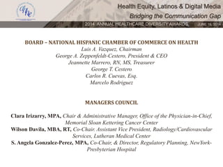 Health Equity, Latinos & Digital Media
Bridging the Communication Gap
2014 ANNUAL HEALTHCARE DIVERSITY AWARDS. JUNE 16, 2014
BOARD – NATIONAL HISPANIC CHAMBER OF COMMERCE ON HEALTH
Luis A. Vazquez, Chairman
George A. Zeppenfeldt-Cestero, President & CEO
Jeannette Marrero, RN, MS, Treasurer
George T. Cestero
Carlos R. Cuevas, Esq.
Marcelo Rodriguez
MANAGERS COUNCIL
Clara Irizarry, MPA, Chair & Administrative Manager, Office of the Physician-in-Chief,
Memorial Sloan Kettering Cancer Center
Wilson Davila, MBA, RT, Co-Chair. Assistant Vice President, Radiology/Cardiovascular
Services, Lutheran Medical Center
S. Angela Gonzalez-Perez, MPA, Co-Chair, & Director, Regulatory Planning, NewYork-
Presbyterian Hospital
 