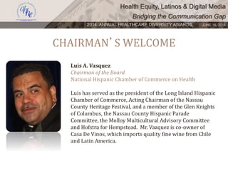Health Equity, Latinos & Digital Media
Bridging the Communication Gap
2014 ANNUAL HEALTHCARE DIVERSITY AWARDS. JUNE 16, 2014
CHAIRMAN’S WELCOME
Luis A. Vasquez
Chairman of the Board
National Hispanic Chamber of Commerce on Health
Luis has served as the president of the Long Island Hispanic
Chamber of Commerce, Acting Chairman of the Nassau
County Heritage Festival, and a member of the Glen Knights
of Columbus, the Nassau County Hispanic Parade
Committee, the Molloy Multicultural Advisory Committee
and Hofstra for Hempstead. Mr. Vazquez is co-owner of
Casa De Vinos, which imports quality fine wine from Chile
and Latin America.
 