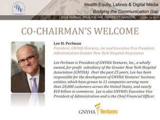 Health Equity, Latinos & Digital Media
Bridging the Communication Gap
2014 ANNUAL HEALTHCARE DIVERSITY AWARDS. JUNE 16, 2014
CO-CHAIRMAN’S WELCOME
Lee H. Perlman
President, GNYHA Ventures, Inc and Executive Vice President,
Administration Greater New York Hospital Association
Lee Perlman is President of GNYHA Ventures, Inc., a wholly
owned, for-profit subsidiary of the Greater New York Hospital
Association (GNYHA). Over the past 25 years, Lee has been
responsible for the development of GNYHA Ventures’ business
entities, which have grown to 11 companies serving more
than 20,000 customers across the United States, and nearly
$10 billion in commerce. Lee is also GNYHA’s Executive Vice
President of Administration and is the Chief Financial Officer.
 